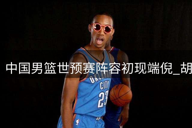 中国男篮世预赛阵容初现端倪 胡金秋携手杨瀚森领衔