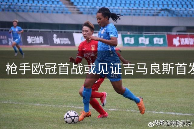 枪手欧冠首战或见证吉马良斯首发处子秀