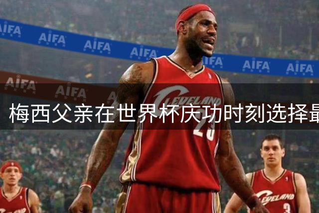梅西父亲在世界杯庆功时刻选择最后离场