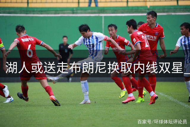 湖人或送走布朗尼换取内线双星 三方交易提案引热议
