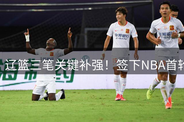 辽篮三笔关键补强！签下NBA首轮秀+前国青队长，给付豪2年顶薪