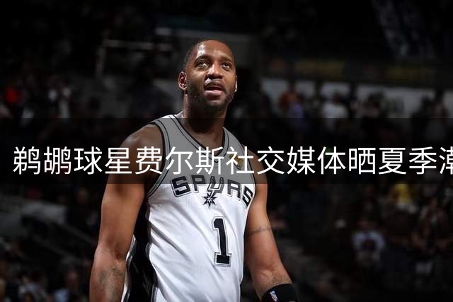 鹈鹕球星费尔斯社交媒体晒夏季潮流穿搭